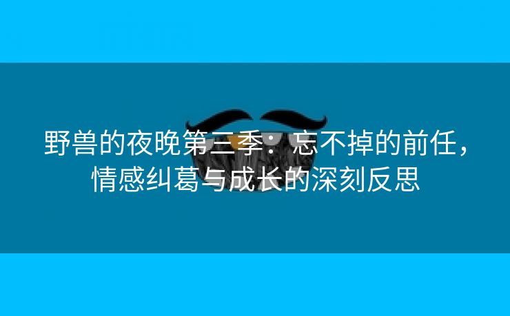 野兽的夜晚第三季：忘不掉的前任，情感纠葛与成长的深刻反思