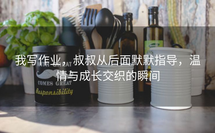 我写作业，叔叔从后面默默指导，温情与成长交织的瞬间