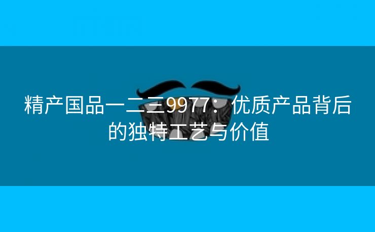 精产国品一二三9977：优质产品背后的独特工艺与价值