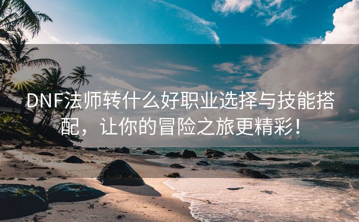 DNF法师转什么好职业选择与技能搭配，让你的冒险之旅更精彩！