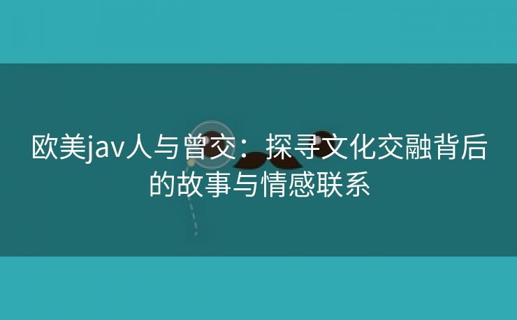 欧美jav人与曾交：探寻文化交融背后的故事与情感联系