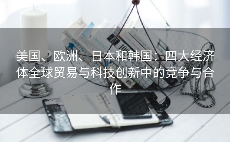 美国、欧洲、日本和韩国：四大经济体全球贸易与科技创新中的竞争与合作