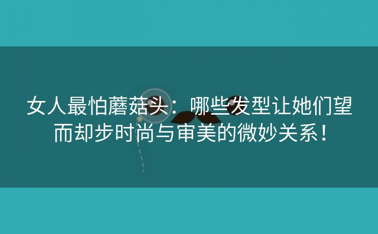 女人最怕蘑菇头：哪些发型让她们望而却步时尚与审美的微妙关系！