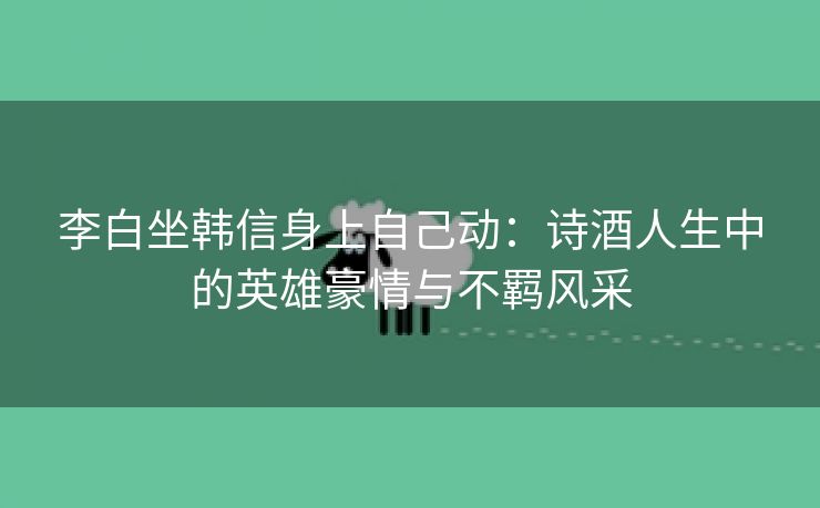 李白坐韩信身上自己动：诗酒人生中的英雄豪情与不羁风采