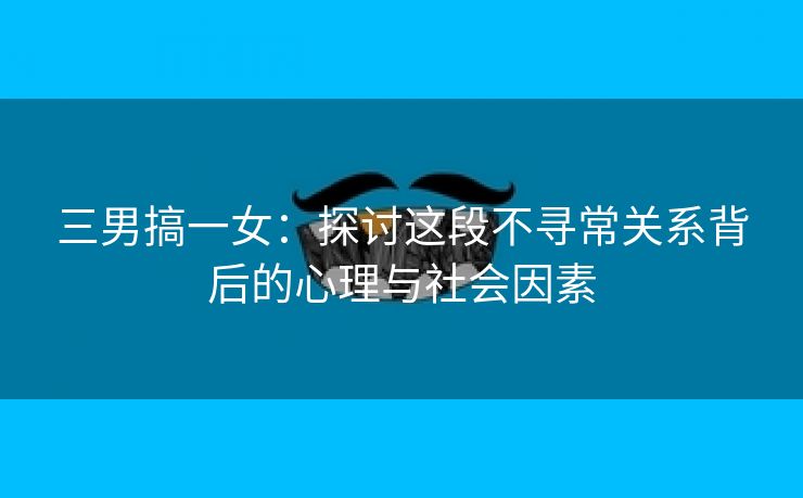 三男搞一女：探讨这段不寻常关系背后的心理与社会因素