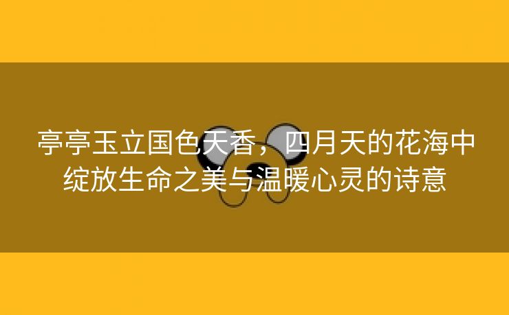 亭亭玉立国色天香，四月天的花海中绽放生命之美与温暖心灵的诗意