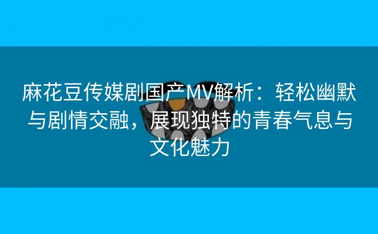 麻花豆传媒剧国产MV解析：轻松幽默与剧情交融，展现独特的青春气息与文化魅力