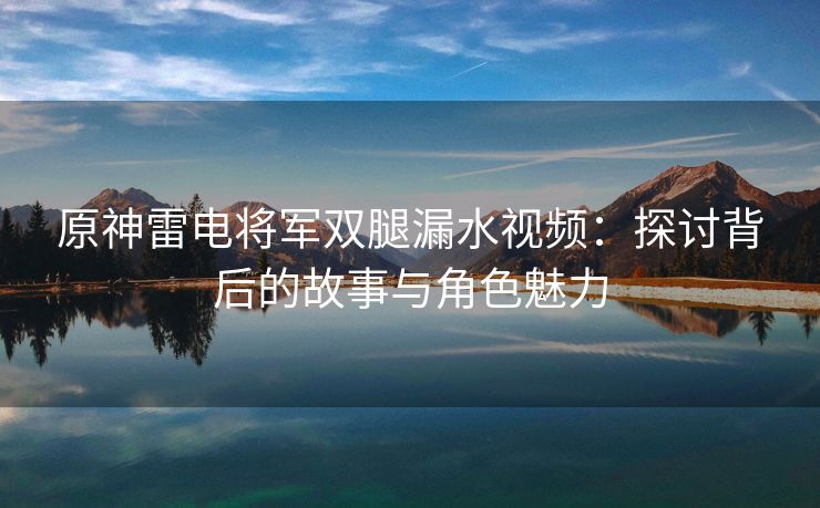 原神雷电将军双腿漏水视频：探讨背后的故事与角色魅力