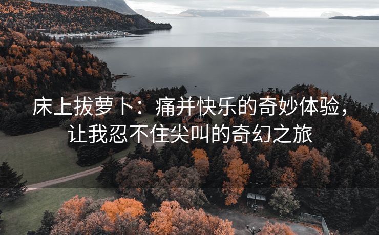 床上拔萝卜：痛并快乐的奇妙体验，让我忍不住尖叫的奇幻之旅