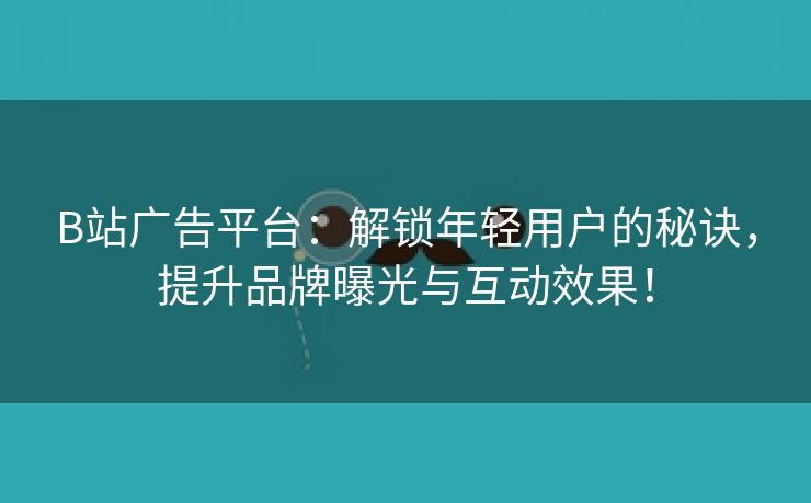 B站广告平台：解锁年轻用户的秘诀，提升品牌曝光与互动效果！