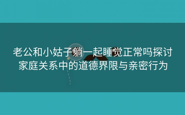 老公和小姑子躺一起睡觉正常吗探讨家庭关系中的道德界限与亲密行为