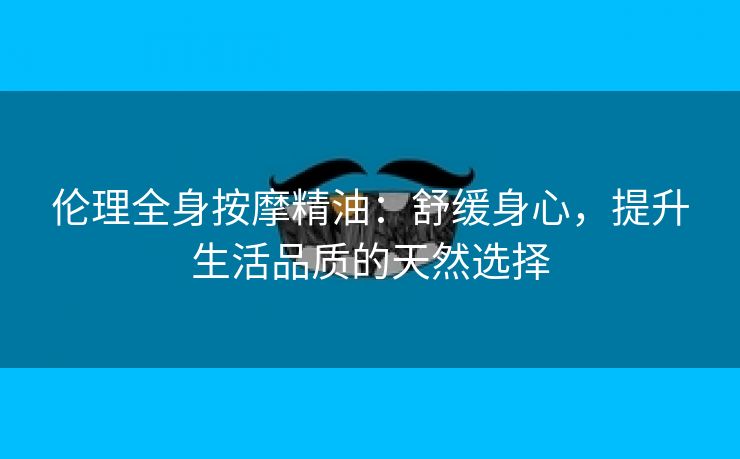 伦理全身按摩精油：舒缓身心，提升生活品质的天然选择