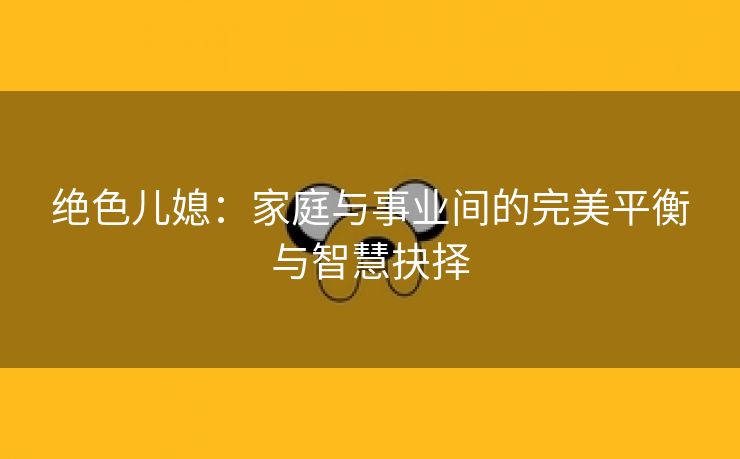 绝色儿媳：家庭与事业间的完美平衡与智慧抉择