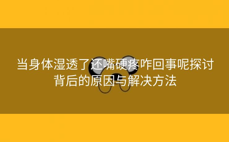 当身体湿透了还嘴硬疼咋回事呢探讨背后的原因与解决方法