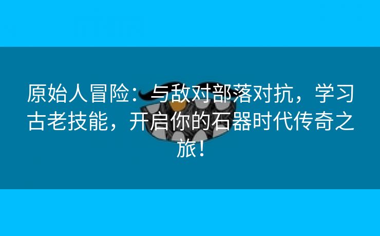 原始人冒险：与敌对部落对抗，学习古老技能，开启你的石器时代传奇之旅！