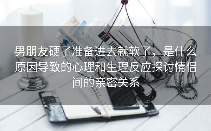 男朋友硬了准备进去就软了，是什么原因导致的心理和生理反应探讨情侣间的亲密关系