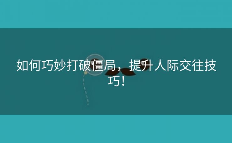 如何巧妙打破僵局，提升人际交往技巧！