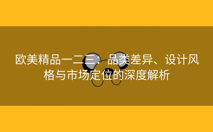 欧美精品一二三：品类差异、设计风格与市场定位的深度解析