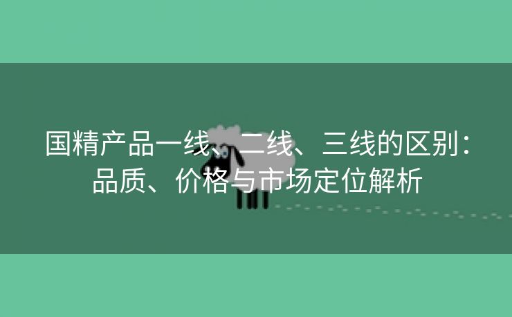 国精产品一线、二线、三线的区别：品质、价格与市场定位解析