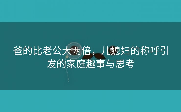 爸的比老公大两倍，儿媳妇的称呼引发的家庭趣事与思考