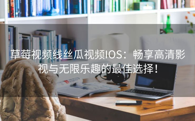 草莓视频线丝瓜视频IOS：畅享高清影视与无限乐趣的最佳选择！