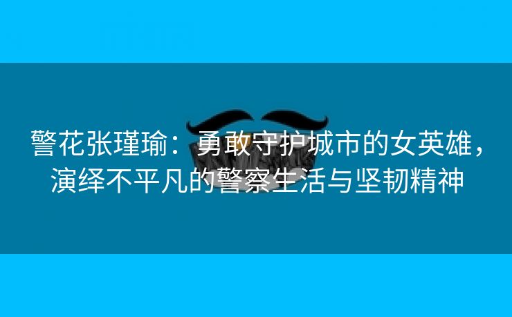 警花张瑾瑜：勇敢守护城市的女英雄，演绎不平凡的警察生活与坚韧精神