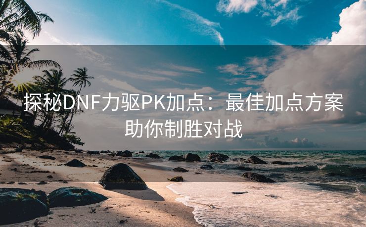 探秘DNF力驱PK加点：最佳加点方案助你制胜对战