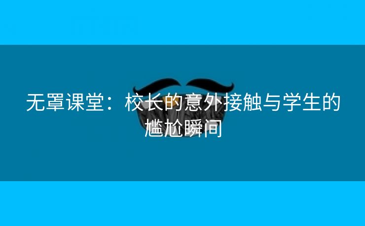 无罩课堂：校长的意外接触与学生的尴尬瞬间