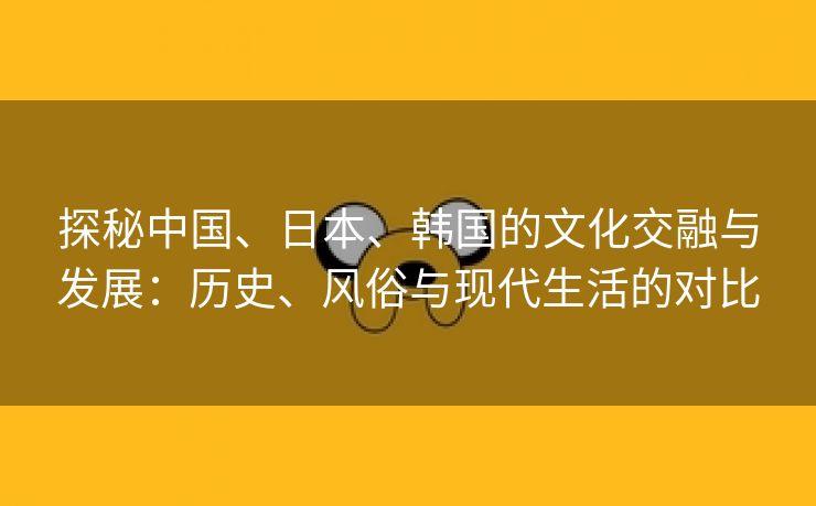 探秘中国、日本、韩国的文化交融与发展：历史、风俗与现代生活的对比