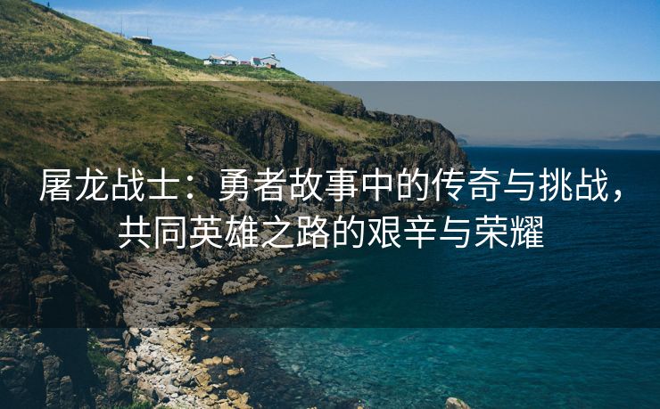 屠龙战士：勇者故事中的传奇与挑战，共同英雄之路的艰辛与荣耀