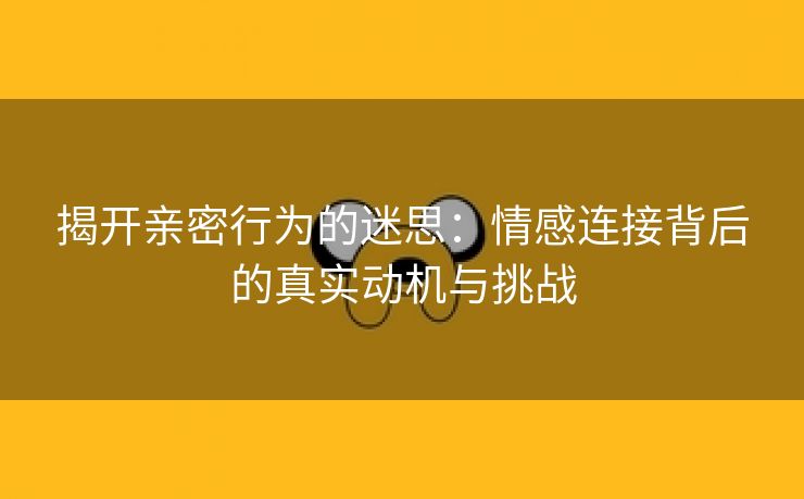 揭开亲密行为的迷思：情感连接背后的真实动机与挑战