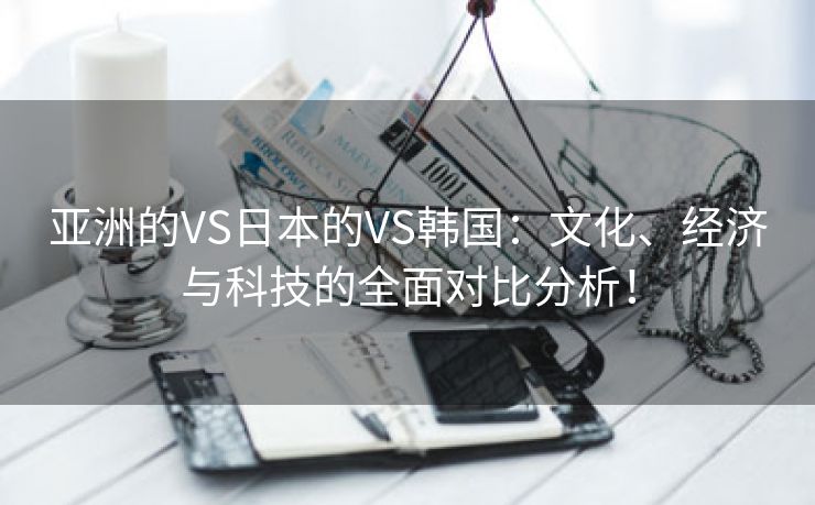 亚洲的VS日本的VS韩国：文化、经济与科技的全面对比分析！