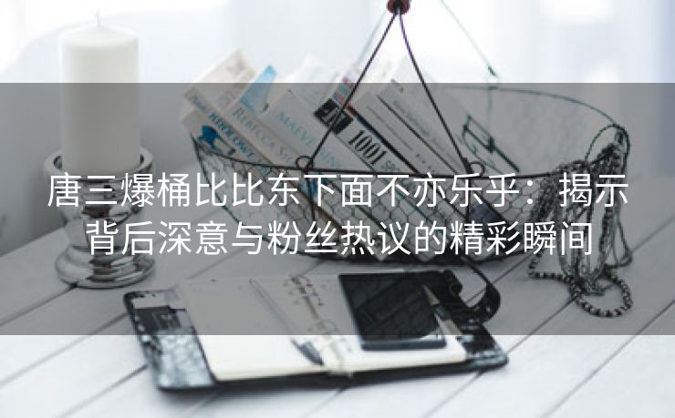 唐三爆桶比比东下面不亦乐乎：揭示背后深意与粉丝热议的精彩瞬间