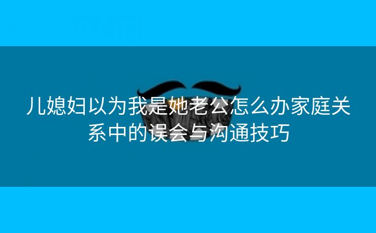 儿媳妇以为我是她老公怎么办家庭关系中的误会与沟通技巧