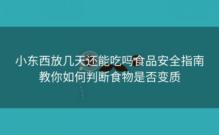 小东西放几天还能吃吗食品安全指南教你如何判断食物是否变质