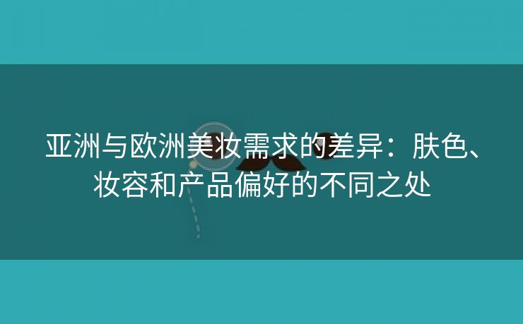 亚洲与欧洲美妆需求的差异：肤色、妆容和产品偏好的不同之处