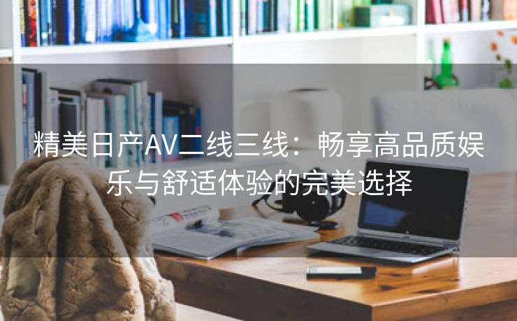 精美日产AV二线三线：畅享高品质娱乐与舒适体验的完美选择