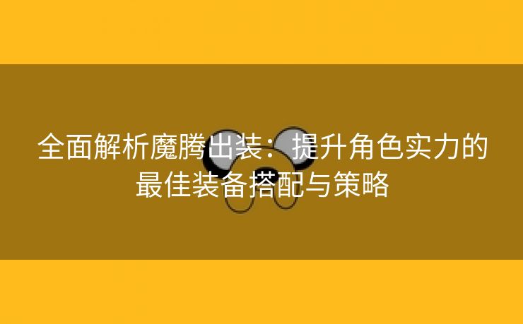 全面解析魔腾出装：提升角色实力的最佳装备搭配与策略