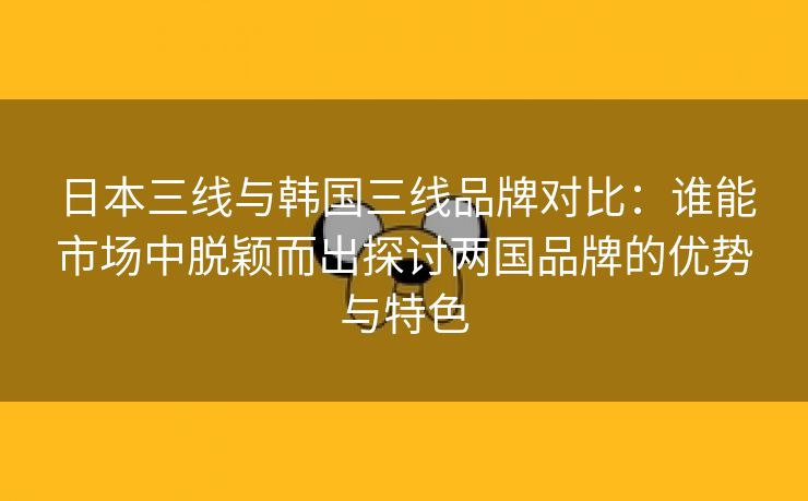 日本三线与韩国三线品牌对比：谁能市场中脱颖而出探讨两国品牌的优势与特色