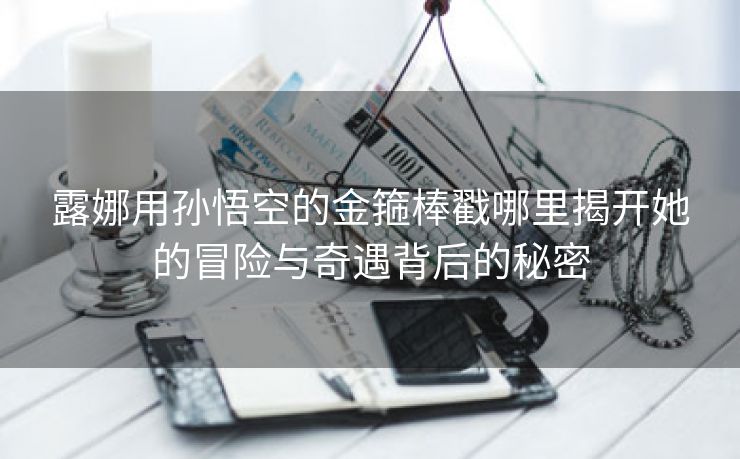 露娜用孙悟空的金箍棒戳哪里揭开她的冒险与奇遇背后的秘密