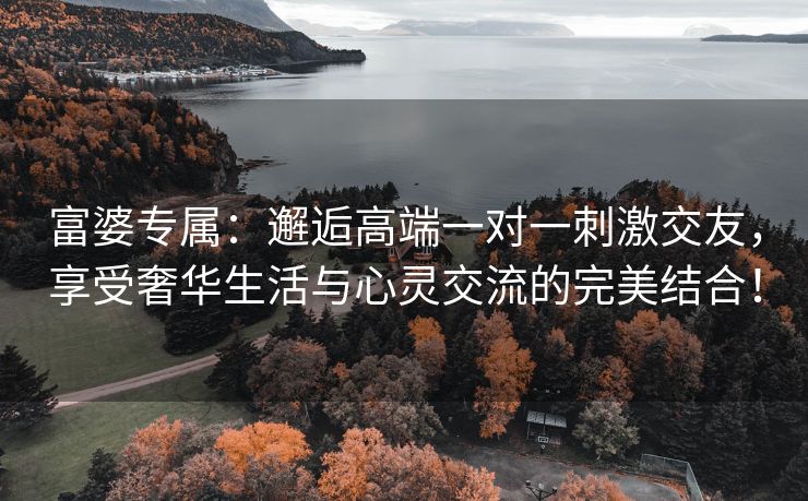 富婆专属：邂逅高端一对一刺激交友，享受奢华生活与心灵交流的完美结合！