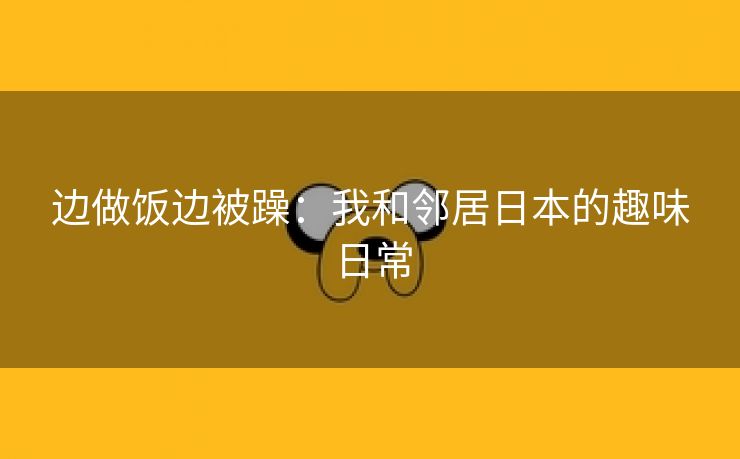 边做饭边被躁：我和邻居日本的趣味日常