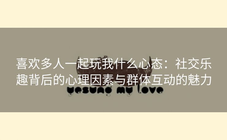 喜欢多人一起玩我什么心态：社交乐趣背后的心理因素与群体互动的魅力