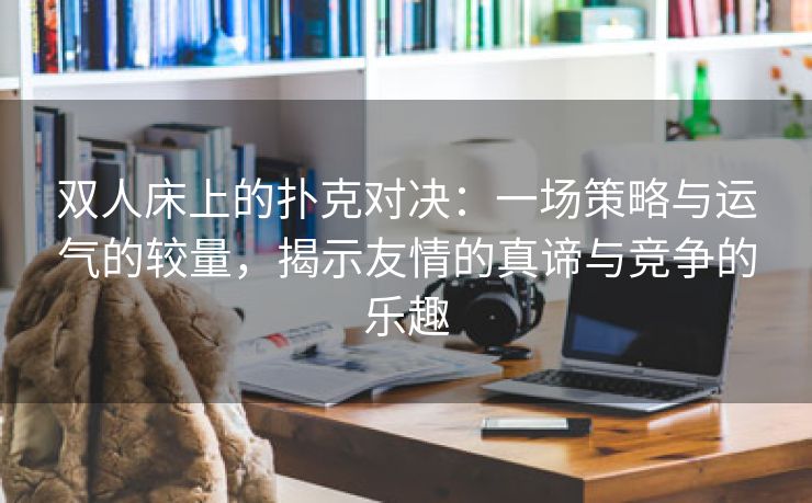 双人床上的扑克对决：一场策略与运气的较量，揭示友情的真谛与竞争的乐趣