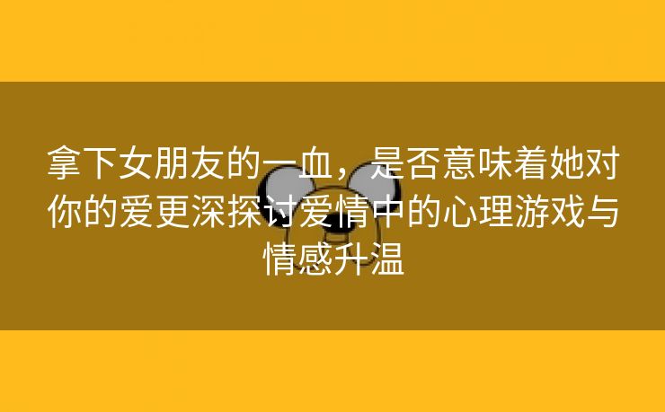 拿下女朋友的一血，是否意味着她对你的爱更深探讨爱情中的心理游戏与情感升温