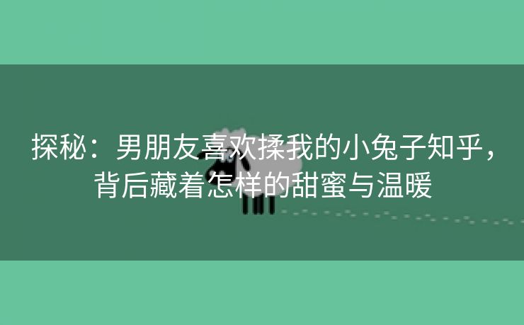 探秘：男朋友喜欢揉我的小兔子知乎，背后藏着怎样的甜蜜与温暖