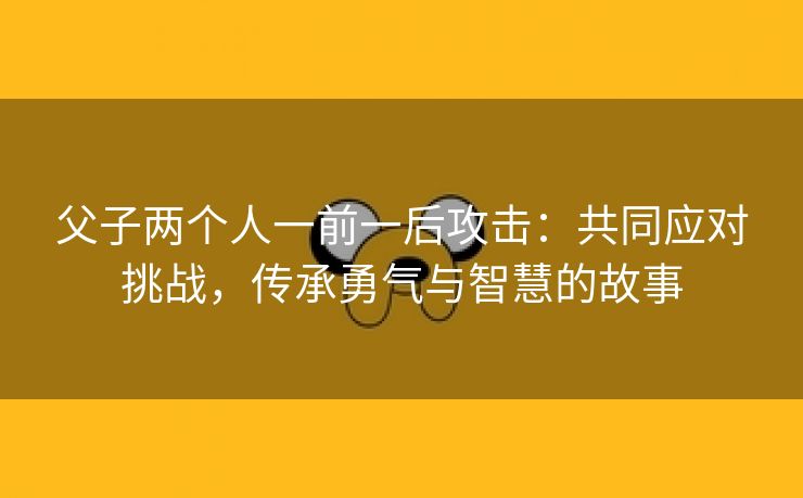 父子两个人一前一后攻击：共同应对挑战，传承勇气与智慧的故事