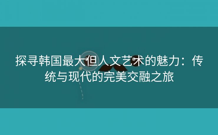 探寻韩国最大但人文艺术的魅力：传统与现代的完美交融之旅