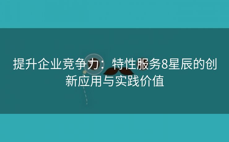 提升企业竞争力：特性服务8星辰的创新应用与实践价值