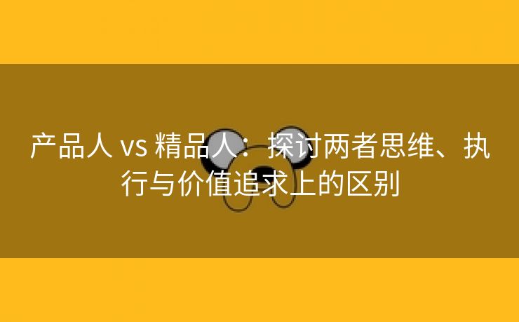 产品人 vs 精品人：探讨两者思维、执行与价值追求上的区别